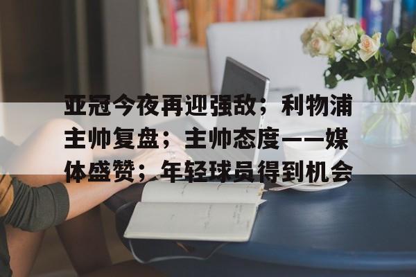 爱游戏官方-亚冠今夜再迎强敌；利物浦主帅复盘；主帅态度——媒体盛赞；年轻球员得到机会的简单介绍